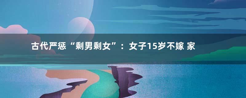 古代严惩“剩男剩女”：女子15岁不嫁 家人坐牢